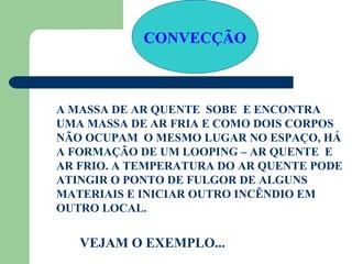 CONVECÇÃO



A MASSA DE AR QUENTE SOBE E ENCONTRA
UMA MASSA DE AR FRIA E COMO DOIS CORPOS
NÃO OCUPAM O MESMO LUGAR NO ESPAÇO, HÁ
A FORMAÇÃO DE UM LOOPING – AR QUENTE E
AR FRIO. A TEMPERATURA DO AR QUENTE PODE
ATINGIR O PONTO DE FULGOR DE ALGUNS
MATERIAIS E INICIAR OUTRO INCÊNDIO EM
OUTRO LOCAL.


   VEJAM O EXEMPLO...
 