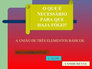 O QUE É
          NECESSÁRIO
           PARA QUE
          HAJA FOGO?


A UNIÃO DE TRÊS ELEMENTOS BÁSICOS:


MAT.COMBUSTÍVEL
                  CALOR
                          COMBURENTE
 