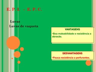 E. P. I. - E. P. C.
Luvas
Luvas de vaqueta
VANTAGENSVANTAGENS
•Boa maleabilidade e resistência a
abrasão.
VANTAGENSVANTAGENS
•Boa maleabilidade e resistência a
abrasão.
DESVANTAGENSDESVANTAGENS
•Pouca resistência a perfurantes.
DESVANTAGENSDESVANTAGENS
•Pouca resistência a perfurantes.
 