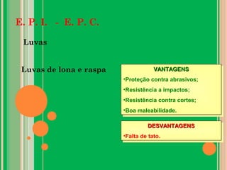E. P. I. - E. P. C.
Luvas
Luvas de lona e raspa VANTAGENSVANTAGENS
•Proteção contra abrasivos;
•Resistência a impactos;
•Resistência contra cortes;
•Boa maleabilidade.
VANTAGENSVANTAGENS
•Proteção contra abrasivos;
•Resistência a impactos;
•Resistência contra cortes;
•Boa maleabilidade.
DESVANTAGENSDESVANTAGENS
•Falta de tato.
DESVANTAGENSDESVANTAGENS
•Falta de tato.
 