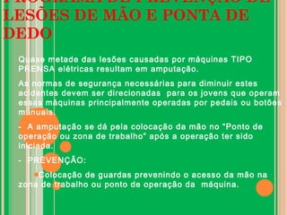 PROGRAMA DE PREVENÇÃO DE
LESÕES DE MÃO E PONTA DE
DEDO
Quase metade das lesões causadas por máquinas TIPO
PRENSA elétricas resultam em amputação.
As normas de segurança necessárias para diminuir estes
acidentes devem ser direcionadas para os jovens que operam
essas máquinas principalmente operadas por pedais ou botões
manuais.
- A amputação se dá pela colocação da mão no “Ponto de
operação ou zona de trabalho” após a operação ter sido
iniciada.
- PREVENÇÃO:
Colocação de guardas prevenindo o acesso da mão na
zona de trabalho ou ponto de operação da máquina.
 