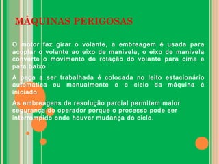 MÁQUINAS PERIGOSAS
O motor faz girar o volante, a embreagem é usada para
acoplar o volante ao eixo de manivela, o eixo de manivela
converte o movimento de rotação do volante para cima e
para baixo.
A peça a ser trabalhada é colocada no leito estacionário
automática ou manualmente e o ciclo da máquina é
iniciado.
As embreagens de resolução parcial permitem maior
segurança do operador porque o processo pode ser
interrompido onde houver mudança do ciclo.
 