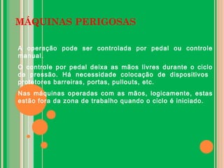 MÁQUINAS PERIGOSAS
A operação pode ser controlada por pedal ou controle
manual.
O controle por pedal deixa as mãos livres durante o ciclo
de pressão. Há necessidade colocação de dispositivos
protetores barreiras, portas, pullouts, etc.
Nas máquinas operadas com as mãos, logicamente, estas
estão fora da zona de trabalho quando o ciclo é iniciado.
 