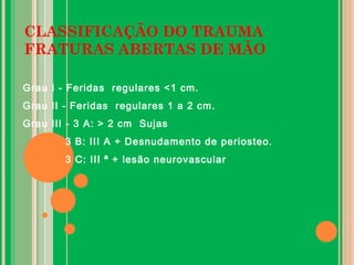 CLASSIFICAÇÃO DO TRAUMA
FRATURAS ABERTAS DE MÃO
Grau I - Feridas regulares <1 cm.
Grau II - Feridas regulares 1 a 2 cm.
Grau III - 3 A: > 2 cm Sujas
3 B: III A + Desnudamento de periosteo.
3 C: III ª + lesão neurovascular
 
