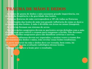 TRAUMA DE MÃOS E DEDOS
As lesões de ponta de dedos e mão assumem grande importância, em
virtude da freqüência e da gravidade das lesões;
Todas as fraturas de mão correspondem a 10% de todas as fraturas;
A localização das lesões de mão tem grande influência de como se dará a
recuperação das lesões. A mão é dividida em áreas ou zonas (imagem);
As artérias formam um sistema de arcos.
Nas lacerações sangrantes devem os pacientes serem deitados com a mão
elevada uma gaze estéril e crepom para tamponar a ferida. Não devemos
clampear feridas sangrantes para não danificar artérias e nervos.
As lesões tendinosas devem ser reparadas, e muitas vezes o exame dos
movimentos dos dedos e mãos, irão revelar essas lesões tendinosas.
A parte sensorial da mão e dedos deve ser testada, bem como, há
necessidade de uma avaliação radiológica dessas lesões.
Quanto mais grave a lesão pior o resultado.
 
