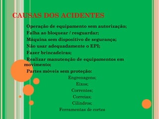 CAUSAS DOS ACIDENTES
Operação de equipamento sem autorização;
Falha ao bloquear / resguardar;
Máquina sem dispositivo de segurança;
Não usar adequadamente o EPI;
Fazer brincadeiras;
Realizar manutenção de equipamentos em
movimento;
Partes móveis sem proteção:
Engrenagens;
Eixos;
Correntes;
Correias;
Cilindros;
Ferramentas de cortes
 