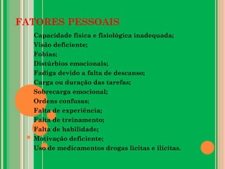 FATORES PESSOAIS
Capacidade física e fisiológica inadequada;
Visão deficiente;
Fobias;
Distúrbios emocionais;
Fadiga devido a falta de descanso;
Carga ou duração das tarefas;
Sobrecarga emocional;
Ordens confusas;
Falta de experiência;
Falta de treinamento;
Falta de habilidade;
Motivação deficiente;
Uso de medicamentos drogas licitas e ilícitas.
 