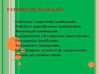 FATORES DE TRABALHO
Liderança / supervisão inadequada;
Padrões e especificações inadequados;
Manutenção inadequada;
Equipamentos e ferramentas improvisadas;
Ferramentas danificadas;
Treinamento inadequado;
Uso e desgaste excessivo do equipamento;
Pressão por produtividade.
 