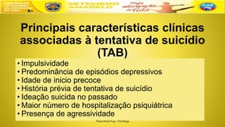 Principais características clínicas
associadas à tentativa de suicídio
(TAB)
• Impulsividade
• Predominância de episódios depressivos
• Idade de inicio precoce
• História prévia de tentativa de suicídio
• Ideação suicida no passado
• Maior número de hospitalização psiquiátrica
• Presença de agressividade
FláviaAnita Puça - Psicóloga
 