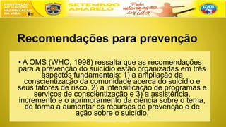 Recomendações para prevenção
• A OMS (WHO, 1998) ressalta que as recomendações
para a prevenção do suicídio estão organizadas em três
aspectos fundamentais: 1) a ampliação da
conscientização da comunidade acerca do suicídio e
seus fatores de risco, 2) a intensificação de programas e
serviços de conscientização e 3) a assistência,
incremento e o aprimoramento da ciência sobre o tema,
de forma a aumentar os recursos de prevenção e de
ação sobre o suicídio.
 