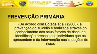 PREVENÇÃO PRIMÁRIA
•De acordo com Botega et alii (2006), a
prevenção do suicídio é realizada através do
conhecimento dos seus fatores de risco, da
identificação precoce dos indivíduos que os
apresentem e da intervenção nas situações de
risco.
 
