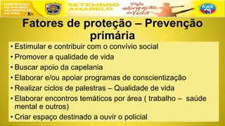 Fatores de proteção – Prevenção
primária
• Estimular e contribuir com o convívio social
• Promover a qualidade de vida
• Buscar apoio da capelania
• Elaborar e/ou apoiar programas de conscientização
• Realizar ciclos de palestras – Qualidade de vida
• Elaborar encontros temáticos por área ( trabalho – saúde
mental e outros)
• Criar espaço destinado a ouvir o policial
 