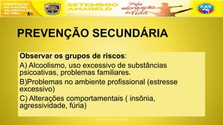 PREVENÇÃO SECUNDÁRIA
Observar os grupos de riscos:
A) Alcoolismo, uso excessivo de substâncias
psicoativas, problemas familiares.
B)Problemas no ambiente profissional (estresse
excessivo)
C) Alterações comportamentais ( insônia,
agressividade, fúria)
 