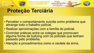 Proteção Terciária
• Perceber o comportamento suicida como problema que
abrange todo o trabalho policial.
• Realizar aproximações com a família do policial.
• Controlar práticas entre os colegas que promovam
alguma forma de bullying com os policiais que tenham
passado pelo problema.
• Atenção a procedimentos como a cautela da arma.
 