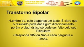 Transtorno Bipolar
•Lembre-se, este é apenas um teste. É claro que
o resultado pode dar algum direcionamento,
porém o diagnóstico só pode ser feito pelo seu
Psiquiatra.
•Responda SIM ou Não a cada pergunta e
anote.
 