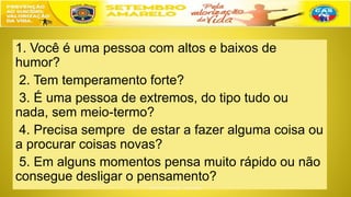 1. Você é uma pessoa com altos e baixos de
humor?
2. Tem temperamento forte?
3. É uma pessoa de extremos, do tipo tudo ou
nada, sem meio-termo?
4. Precisa sempre de estar a fazer alguma coisa ou
a procurar coisas novas?
5. Em alguns momentos pensa muito rápido ou não
consegue desligar o pensamento?
 