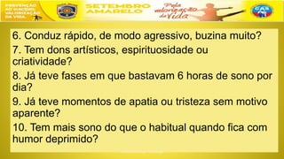6. Conduz rápido, de modo agressivo, buzina muito?
7. Tem dons artísticos, espirituosidade ou
criatividade?
8. Já teve fases em que bastavam 6 horas de sono por
dia?
9. Já teve momentos de apatia ou tristeza sem motivo
aparente?
10. Tem mais sono do que o habitual quando fica com
humor deprimido?
 