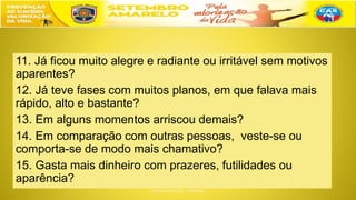 11. Já ficou muito alegre e radiante ou irritável sem motivos
aparentes?
12. Já teve fases com muitos planos, em que falava mais
rápido, alto e bastante?
13. Em alguns momentos arriscou demais?
14. Em comparação com outras pessoas, veste-se ou
comporta-se de modo mais chamativo?
15. Gasta mais dinheiro com prazeres, futilidades ou
aparência?
 