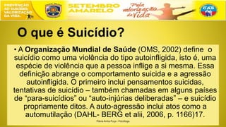 O que é Suicídio?
• A Organização Mundial de Saúde (OMS, 2002) define o
suicídio como uma violência do tipo autoinfligida, isto é, uma
espécie de violência que a pessoa inflige a si mesma. Essa
definição abrange o comportamento suicida e a agressão
autoinfligida. O primeiro inclui pensamentos suicidas,
tentativas de suicídio – também chamadas em alguns países
de “para-suicídios” ou “auto-injúrias deliberadas” – e suicídio
propriamente ditos. A auto-agressão inclui atos como a
automutilação (DAHL- BERG et alii, 2006, p. 1166)17.
FláviaAnita Puça - Psicóloga
 