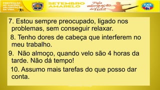 7. Estou sempre preocupado, ligado nos
problemas, sem conseguir relaxar.
8. Tenho dores de cabeça que interferem no
meu trabalho.
9. Não almoço, quando velo são 4 horas da
tarde. Não dá tempo!
10. Assumo mais tarefas do que posso dar
conta.
 