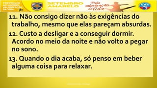 11. Não consigo dizer não às exigências do
trabalho, mesmo que elas pareçam absurdas.
12. Custo a desligar e a conseguir dormir.
Acordo no meio da noite e não volto a pegar
no sono.
13. Quando o dia acaba, só penso em beber
alguma coisa para relaxar.
 
