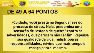 DE 49 A 64 PONTOS
•Cuidado, você já está na Segunda fase do
processo de stress. Nela, predomina uma
sensação de "estado de guerra" contra as
adversidades, que parecem nãoTer fim. Repense
sua qualidade de vida, redistribua as
responsabilidades, reivindique mais tempo e
espaço para si mesmo.
 