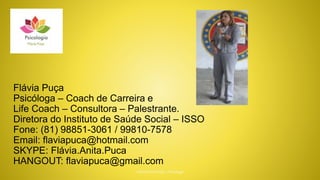 Flávia Puça
Psicóloga – Coach de Carreira e
Life Coach – Consultora – Palestrante.
Diretora do Instituto de Saúde Social – ISSO
Fone: (81) 98851-3061 / 99810-7578
Email: flaviapuca@hotmail.com
SKYPE: Flávia.Anita.Puca
HANGOUT: flaviapuca@gmail.com
 