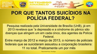 POR QUE TANTOS SUICÍDIOS NA
POLÍCIA FEDERAL?
Pesquisa realizada pela Universidade de Brasília (UnB), já em
2013 revelava que “a depressão e a síndrome do pânico são
doenças que atingem um em cada cinco, dos agentes da Polícia
Federal.
Entre março de 2012 e março de 2013, o número de policiais
federais que se suicidaram assustou a corporação brasileira:
11 no total. Praticamente um por mês
FláviaAnita Puça - Psicóloga
 