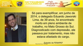 Só para exemplificar, em junho de
2014, o delegado Eduardo Jaworski
Lima, de 39 anos, foi encontrado
morto em pleno ambiente de
trabalho, no Mato Grosso do Sul.
Diagnosticado com depressão, ele
passava por tratamento, mas não
estava afastado do cargo.
Extraido da FENAPEFFláviaAnita Puça - Psicóloga
 