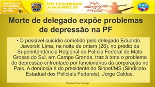 • O possível suicídio cometido pelo delegado Eduardo
Jaworski Lima, na noite de ontem (26), no prédio da
Superintendência Regional da Polícia Federal de Mato
Grosso do Sul, em Campo Grande, traz à tona o problema
de depressão enfrentado por funcionários da corporação no
País. A denúncia é do presidente do Sinpef/MS (Sindicato
Estadual dos Policiais Federais), Jorge Caldas.
Morte de delegado expõe problemas
de depressão na PF
FláviaAnita Puça - Psicóloga
 
