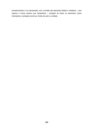 105
armazenamento e na manutenção, com a revisão dos elementos têxteis e metálicos – com
reparos e trocas sempre que necessários – proteção de todos os elementos contra
intempéries; e proteção contra luz, fontes de calor e umidade.
 