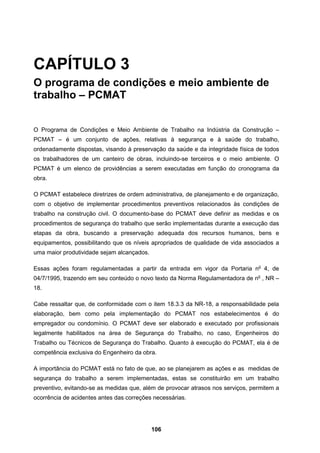 106
CAPÍTULO 3
O programa de condições e meio ambiente de
trabalho – PCMAT
O Programa de Condições e Meio Ambiente de Trabalho na Indústria da Construção –
PCMAT – é um conjunto de ações, relativas à segurança e à saúde do trabalho,
ordenadamente dispostas, visando à preservação da saúde e da integridade física de todos
os trabalhadores de um canteiro de obras, incluindo-se terceiros e o meio ambiente. O
PCMAT é um elenco de providências a serem executadas em função do cronograma da
obra.
O PCMAT estabelece diretrizes de ordem administrativa, de planejamento e de organização,
com o objetivo de implementar procedimentos preventivos relacionados às condições de
trabalho na construção civil. O documento-base do PCMAT deve definir as medidas e os
procedimentos de segurança do trabalho que serão implementadas durante a execução das
etapas da obra, buscando a preservação adequada dos recursos humanos, bens e
equipamentos, possibilitando que os níveis apropriados de qualidade de vida associados a
uma maior produtividade sejam alcançados.
Essas ações foram regulamentadas a partir da entrada em vigor da Portaria no
4, de
04/7/1995, trazendo em seu conteúdo o novo texto da Norma Regulamentadora de no
, NR –
18.
Cabe ressaltar que, de conformidade com o item 18.3.3 da NR-18, a responsabilidade pela
elaboração, bem como pela implementação do PCMAT nos estabelecimentos é do
empregador ou condomínio. O PCMAT deve ser elaborado e executado por profissionais
legalmente habilitados na área de Segurança do Trabalho, no caso, Engenheiros do
Trabalho ou Técnicos de Segurança do Trabalho. Quanto à execução do PCMAT, ela é de
competência exclusiva do Engenheiro da obra.
A importância do PCMAT está no fato de que, ao se planejarem as ações e as medidas de
segurança do trabalho a serem implementadas, estas se constituirão em um trabalho
preventivo, evitando-se as medidas que, além de provocar atrasos nos serviços, permitem a
ocorrência de acidentes antes das correções necessárias.
 
