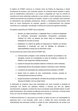 107
O objetivo do PCMAT insere-se no contexto maior da Política de Segurança e Saúde
Ocupacional da empresa, que contempla: garantir um ambiente laboral saudável e seguro
para os trabalhadores preservando a sua saúde e integridade por meio do controle da
ocorrência de riscos ambientais existentes ou que venham a existir localmente; promover a
melhoria permanente dos ambientes de trabalho, visando a criar condições mais favoráveis
ao desempenho das atividades profissionais; difundir a mentalidade prevencionista entre
todos os níveis hierárquicos da empresa, gerando o comprometimento das pessoas
envolvidas com a aplicação, manutenção e melhoria de controle dos agentes ambientais.
Os objetivos específicos do PCMAT são as seguintes.
» Garantir, por ações preventivas, a integridade física e a saúde do trabalhador
da construção, funcionários terceirizados, fornecedores, contratantes,
visitantes etc. Enfim, as pessoas que atuam direta ou indiretamente na
realização de uma obra ou serviço.
» Estabelecer um sistema de gestão em Segurança do Trabalho nos serviços
relacionados à construção, por meio da definição de atribuições e
responsabilidades à equipe que irá administrar a obra.
Os documentos que devem fazer parte do PCMAT são:
a. memorial sobre condições e meio ambiente de trabalho nas atividades e nas
operações, levando em consideração os riscos de acidentes e doenças do
trabalho e suas respectivas medidas preventivas;
b. projeto de execução das proteções coletivas e individuais a serem utilizadas;
c. especificação técnica das proteções coletivas e individuais a serem utilizadas;
d. cronograma de implantação das medidas preventivas definidas no PCMAT;
e. leiaute inicial do canteiro de obra, contemplando, inclusive, previsão do
dimensionamento da áreas de vivência;
f. programa educativo contemplando a temática de prevenção de acidentes e de
doenças do trabalho, com sua carga horária.
A elaboração do programa dá-se pela antecipação dos riscos inerentes à atividade da
construção civil. Devem ser aplicados métodos e técnicas que têm por objetivo
reconhecimento, avaliação e controle dos riscos encontrados nesta atividade laboral. A partir
deste levantamento, são tomadas providências para eliminar ou minimizar e controlar esses
riscos, por meio de medidas de proteção coletivas ou individuais.
O Memorial Descritivo é o documento que contém os dados da obra e as necessidades de
segurança para a sua execução, assim como a análise dos riscos provocados pela
materialização das premissas contidas no projeto da obra. Habitualmente, ele contém uma
 