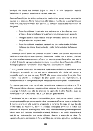 108
descrição dos riscos nas diversas etapas da obra e as suas respectivas medidas
preventivas, as quais são detalhadas no decorrer do PCMAT.
As proteções coletivas são ações, equipamentos ou elementos que servem de barreira entre
o perigo e os operários. Numa visão ampla, são todas as medidas de segurança tomadas
numa obra para proteger uma ou mais pessoas. As proteções coletivas são classificadas em
três grupos.
» Proteções coletivas incorporadas aos equipamentos e às máquinas, como
proteções de transmissões de força, partes móveis, interruptores em gruas etc.
» Proteções coletivas incorporadas à obra (pré-fabricadas, realizadas nas áreas
de apoio à obra e a própria da obra).
» Proteções coletivas específicas, opcionais ou para determinados trabalhos
(utilização de sistema de comunicação – rádio, fechamento total de fachadas
etc.).
O primeiro grupo não deveria ser objeto de estudo no PCMAT, pois todos os dispositivos de
proteção de uma máquina ou equipamento devem estar contidos nela e, portanto, precisam
ser exigidos pela empresa compradora (como, por exemplo, uma coifa protetora para a serra
circular). Entretanto, o programa deve contemplar a necessidade de verificação da existência
destas proteções nos equipamentos e nas máquinas a serem utilizados na obra.
O cronograma de implantação das medidas é importante como forma de acompanhar o que
foi planejado em relação ao que está sendo efetivamente feito, ainda mais quando a
percepção geral é de que os atuais PCMAT são apenas documentos de gaveta, feitos
somente para atender a fiscalização da DRT, porém nunca são implementados. É
imprescindível que os cronogramas estejam integrados em um cronograma físico-financeiro.
Em diversas pesquisas foram identificados os custos que incidem na aquisição dos EPI e
EPC, manutenção de máquinas e equipamentos e palestras, demonstrando que os custos de
segurança do trabalho não são tão onerosos no orçamento da obra, ficando o custo de
implantação de um PCMAT entre 1,5% a 3,0% do custo global da obra.
O leiaute deve ser elaborado levando em consideração as condições de trabalho, prevendo
os meios necessários para uma manutenção e conservação eficaz de todas as instalações.
O mesmo deverá ser feito conforme a legislação e na forma de croqui em que deverão
constar todas as instalações, desde os acessos, instalações provisórias e outras que
poderiam ser relegadas a um segundo plano, vindo a ser descartadas justamente pelo fato
de não terem sido previstas. Juntamente ao leiaute, será criado um projeto de utilização e
controle de equipamentos que serão utilizados durante a execução da obra. Os
equipamentos serão controlados de forma periódica, de maneira a garantir as condições de
 