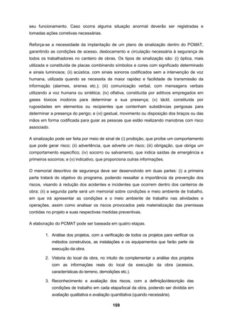 109
seu funcionamento. Caso ocorra alguma situação anormal deverão ser registradas e
tomadas ações corretivas necessárias.
Reforça-se a necessidade da implantação de um plano de sinalização dentro do PCMAT,
garantindo as condições de acesso, deslocamento e circulação necessária à segurança de
todos os trabalhadores no canteiro de obras. Os tipos de sinalização são: (i) óptica, mais
utilizada e constituída de placas combinando símbolos e cores com significado determinado
e sinais luminosos; (ii) acústica, com sinais sonoros codificados sem a intervenção de voz
humana, utilizada quando se necessita de maior rapidez e facilidade de transmissão da
informação (alarmes, sirenes etc.); (iii) comunicação verbal, com mensagens verbais
utilizando a voz humana ou sintética; (iv) olfativa, constituída por aditivos empregados em
gases tóxicos inodoros para determinar a sua presença; (v) táctil, constituída por
rugosidades em elementos ou recipientes que contenham substâncias perigosas para
determinar a presença do perigo; e (vi) gestual, movimento ou disposição dos braços ou das
mãos em forma codificada para guiar as pessoas que estão realizando manobras com risco
associado.
A sinalização pode ser feita por meio de sinal de (i) proibição, que proíbe um comportamento
que pode gerar risco; (ii) advertência, que adverte um risco; (iii) obrigação, que obriga um
comportamento específico; (iv) socorro ou salvamento, que indica saídas de emergência e
primeiros socorros; e (v) indicativo, que proporciona outras informações.
O memorial descritivo de segurança deve ser desenvolvido em duas partes: (i) a primeira
parte tratará do objetivo do programa, podendo ressaltar a importância da prevenção dos
riscos, visando à redução dos acidentes e incidentes que ocorrem dentro dos canteiros de
obra; (ii) a segunda parte será um memorial sobre condições e meio ambiente de trabalho,
em que irá apresentar as condições e o meio ambiente de trabalho nas atividades e
operações, assim como analisar os riscos provocados pela materialização das premissas
contidas no projeto e suas respectivas medidas preventivas.
A elaboração do PCMAT pode ser baseada em quatro etapas.
1. Análise dos projetos, com a verificação de todos os projetos para verificar os
métodos construtivos, as instalações e os equipamentos que farão parte da
execução da obra.
2. Vistoria do local da obra, no intuito de complementar a análise dos projetos
com as informações reais do local da execução da obra (acessos,
características do terreno, demolições etc.).
3. Reconhecimento e avaliação dos riscos, com a definição/descrição das
condições de trabalho em cada etapa/local da obra, podendo ser dividida em
avaliação qualitativa e avaliação quantitativa (quando necessária).
 