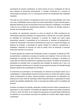 11
aumentando de maneira considerável, ao mesmo tempo em que o contingente de mão de
obra industrial vai diminuindo sensivelmente. A “solução” encontrada foi o aumento da
mecanização da produção, com um consequente aumento da complexidade das instalações
industriais.
Fica cada vez mais evidente a necessidade de haver uma maior disponibilidade, bem como
uma maior confiabilidade, para se atingir uma maior produtividade. O setor industrial passa a
depender fortemente do bom funcionamento das suas máquinas e instalações, e se fortalece
a ideia de que as falhas dos equipamentos poderiam e deveriam ser evitadas, gerando o
conceito de manutenção preventiva.
As práticas de manutenção preventiva no início da década de 1960 consistiam-se em
intervenções específicas realizadas nos equipamentos a intervalo fixo. Os custos referentes
às atividades de manutenção começaram a aumentar em relação aos outros custos
operacionais, gerando a necessidade de se incrementar os sistemas de planejamento e
controle de manutenção. Outro ponto fundamental que surgiu com o avanço tecnológico nos
sistemas de produção: a quantidade de capital investido em máquinas, equipamentos e
instalações, associado ao aumento do custo do capital, levou as empresas a buscarem
meios para aumentar a sua vida útil.
A terceira geração dos sistemas de manutenção começa a se delinear na década de 1970,
acompanhando e acelerando o processo de mudança nas indústrias. O foco era evitar uma
paralisação da produção, pois esta diminuía a capacidade de produção e aumentava os
custos além de influenciar diretamente a qualidade dos produtos. Os efeitos dos períodos de
paralisação da produção foram se agravando pela utilização de sistemas just in time, nos
quais há estoques reduzidos para a produção, já que pequenas pausas na produção/entrega
poderiam significar até a paralisação de uma fábrica.
O crescimento da automação e da mecanização nos sistemas de produção indicou que a
confiabilidade e a disponibilidade tornaram-se pontos-chave em setores tão distintos quanto
saúde, processamento de dados, telecomunicações e gerenciamento de edificações. Em
sistemas com maior índice de automação, falhas frequentes afetam a capacidade de manter
padrões de qualidade estabelecidos, tanto na execução das tarefas quanto na qualidade dos
produtos.
As falhas nos sistema de produção, geralmente, também provocam sérias consequências na
segurança e no meio ambiente, e os padrões de exigências nessas áreas estão aumentando
em todo o mundo. No limite, se um requisito de segurança ou de preservação ambiental não
for atendido por uma empresa, esta pode ser impedida de funcionar pelos órgãos públicos
competentes.
 