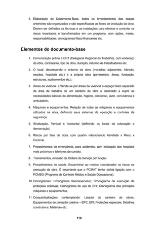 110
4. Elaboração do Documento-Base, todos os levantamentos das etapas
anteriores são organizados e são especificadas as fases de produção da obra.
Devem ser definidas as técnicas e as instalações para eliminar e controlar os
riscos levantados e transformados em um programa, com ações, metas,
responsabilidades, cronogramas físico-financeiros etc.
Elementos do documento-base
1. Comunicação prévia à DRT (Delegacia Regional do Trabalho), com endereço
da obra, contratante, tipo de obra, duração, máximo de trabalhadores etc.
2. O local, descrevendo o entorno da obra (moradias adjacentes, trânsito,
escolas, hospitais etc.) e a própria obra (pavimentos, áreas, fundação,
estruturas, acabamentos etc.).
3. Áreas de vivência. Entende-se por áreas de vivência o espaço físico separado
da área de trabalho de um canteiro de obra e destinado a suprir as
necessidades básicas de alimentação, higiene, descanso, lazer, convivência e
ambulatório.
4. Máquinas e equipamentos. Relação de todas as máquinas e equipamentos
utilizados na obra, definindo seus sistemas de operação e controles de
segurança.
5. Sinalização, Vertical e horizontal (definindo os locais de colocação e
demarcação)
6. Riscos por fase da obra, com quadro relacionando Atividade x Risco x
Controle.
7. Procedimentos de emergência, para acidentes, com indicação dos hospitais
mais próximos e telefones de contato.
8. Treinamentos, emissão de Ordens de Serviço por função.
9. Procedimentos de saúde. Encaminhar ao médico coordenador os riscos na
execução da obra. É importante que o PCMAT tenha sólida ligação com o
PCMSO (Programa de Controle Médico e Saúde Ocupacional).
10. Cronogramas: Cronograma físico/executivo; Cronograma de execução de
proteções coletivas; Cronograma de uso de EPI; Cronograma das principais
máquinas e equipamentos.
11. Croquis/ilustrações contemplando: Leiaute do canteiro de obras;
Equipamentos de proteção coletiva – EPC; EPI; Proteções especiais; Detalhes
construtivos; Materiais etc.
 