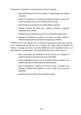 111
O processo de implantação do programa deve contemplar o seguinte.
» Desenvolvimento/aprimoramento de projetos e implementação das medidas
de controle.
» Adoção de programas de treinamento de pessoal envolvido na obra, para
manter a questão da segurança do trabalho sempre em voga.
» Especificação de equipamentos de proteção coletiva e individual.
» Avaliação constante dos riscos, com o objetivo de atualizar e aprimorar
sistematicamente o PCMAT.
» Estabelecimento de métodos para servir como indicadores de desempenho.
» Aplicação de auditorias em escritório e em campo, de modo a verificar a
eficiência do gerenciamento do sistema de Segurança do Trabalho.
O PCMAT não tem sido utilizado como um sistema de segurança na maioria das empresas,
mas é confeccionado apenas para que a empresa não receba multas do Ministério do
Trabalho e Emprego, isto devido as grandes deficiências que se apresentam desde a sua
elaboração até a sua implantação. Entre essas deficiências, Saurin (1997) destaca a:
» falta de participação dos trabalhadores da obra na hora da concepção do
programa fazendo com que não ocorra a sua continuidade;
» falta de integração do programa com as atividades rotineiras, tornando-o uma
atividade extra para os coordenadores do empreendimento;
» falta de atualização do programa no decorrer da obra, ou quando novos
processos construídos são adotados ou mesmo quando novos riscos são
detectados;
» eliminação dos riscos desde a hora da criação do projeto.
 