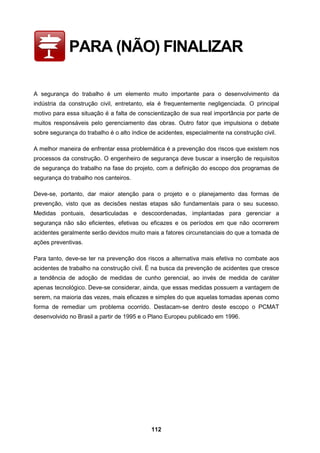 112
PARA (NÃO) FINALIZAR
A segurança do trabalho é um elemento muito importante para o desenvolvimento da
indústria da construção civil, entretanto, ela é frequentemente negligenciada. O principal
motivo para essa situação é a falta de conscientização de sua real importância por parte de
muitos responsáveis pelo gerenciamento das obras. Outro fator que impulsiona o debate
sobre segurança do trabalho é o alto índice de acidentes, especialmente na construção civil.
A melhor maneira de enfrentar essa problemática é a prevenção dos riscos que existem nos
processos da construção. O engenheiro de segurança deve buscar a inserção de requisitos
de segurança do trabalho na fase do projeto, com a definição do escopo dos programas de
segurança do trabalho nos canteiros.
Deve-se, portanto, dar maior atenção para o projeto e o planejamento das formas de
prevenção, visto que as decisões nestas etapas são fundamentais para o seu sucesso.
Medidas pontuais, desarticuladas e descoordenadas, implantadas para gerenciar a
segurança não são eficientes, efetivas ou eficazes e os períodos em que não ocorrerem
acidentes geralmente serão devidos muito mais a fatores circunstanciais do que a tomada de
ações preventivas.
Para tanto, deve-se ter na prevenção dos riscos a alternativa mais efetiva no combate aos
acidentes de trabalho na construção civil. É na busca da prevenção de acidentes que cresce
a tendência de adoção de medidas de cunho gerencial, ao invés de medida de caráter
apenas tecnológico. Deve-se considerar, ainda, que essas medidas possuem a vantagem de
serem, na maioria das vezes, mais eficazes e simples do que aquelas tomadas apenas como
forma de remediar um problema ocorrido. Destacam-se dentro deste escopo o PCMAT
desenvolvido no Brasil a partir de 1995 e o Plano Europeu publicado em 1996.
 