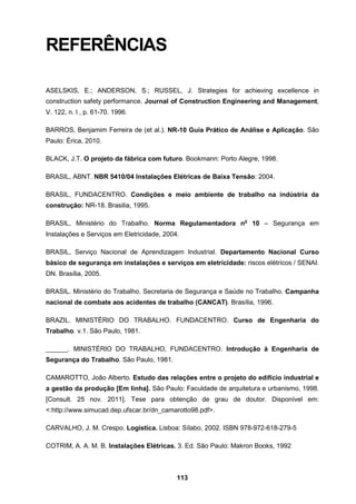113
REFERÊNCIAS
ASELSKIS, E.; ANDERSON, S.; RUSSEL, J. Strategies for achieving excellence in
construction safety performance. Journal of Construction Engineering and Management,
V. 122, n. l , p. 61-70. 1996.
BARROS, Benjamim Ferreira de (et al.). NR-10 Guia Prático de Análise e Aplicação. São
Paulo: Érica, 2010.
BLACK, J.T. O projeto da fábrica com futuro. Bookmann: Porto Alegre, 1998.
BRASIL, ABNT. NBR 5410/04 Instalações Elétricas de Baixa Tensão: 2004.
BRASIL, FUNDACENTRO. Condições e meio ambiente de trabalho na indústria da
construção: NR-18. Brasilia, 1995.
BRASIL, Ministério do Trabalho. Norma Regulamentadora no
10 – Segurança em
Instalações e Serviços em Eletricidade, 2004.
BRASIL, Serviço Nacional de Aprendizagem Industrial. Departamento Nacional Curso
básico de segurança em instalações e serviços em eletricidade: riscos elétricos / SENAI.
DN. Brasília, 2005.
BRASIL. Ministério do Trabalho. Secretaria de Segurança e Saúde no Trabalho. Campanha
nacional de combate aos acidentes de trabalho (CANCAT). Brasília, 1996.
BRAZIL. MINISTÉRIO DO TRABALHO. FUNDACENTRO. Curso de Engenharia do
Trabalho. v.1. São Paulo, 1981.
______. MINISTÉRIO DO TRABALHO, FUNDACENTRO. Introdução à Engenharia de
Segurança do Trabalho. São Paulo, 1981.
CAMAROTTO, João Alberto. Estudo das relações entre o projeto do edifício industrial e
a gestão da produção [Em linha]. São Paulo: Faculdade de arquitetura e urbanismo, 1998.
[Consult. 25 nov. 2011]. Tese para obtenção de grau de doutor. Disponível em:
<:http://www.simucad.dep.ufscar.br/dn_camarotto98.pdf>.
CARVALHO, J. M. Crespo. Logística. Lisboa: Sílabo, 2002. ISBN 978-972-618-279-5
COTRIM, A. A. M. B. Instalações Elétricas. 3. Ed. São Paulo: Makron Books, 1992
 