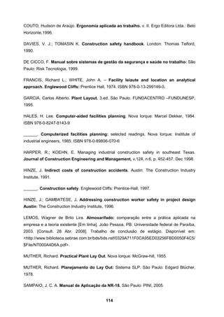 114
COUTO, Hudson de Araújo. Ergonomia aplicada ao trabalho. v. II. Ergo Editora Ltda.: Belo
Horizonte,1996.
DAVIES, V. J.; TOMASIN K. Construction safety handbook. London: Thomas Telford,
1990.
DE CICCO, F. Manual sobre sistemas de gestão da segurança e saúde no trabalho: São
Paulo: Risk Tecnologia, 1999.
FRANCIS, Richard L.; WHITE, John A. – Facility leiaute and location an analytical
approach. Englewood Cliffs: Prentice Hall, 1974. ISBN 978-0-13-299149-0.
GARCIA, Carlos Alberto. Plant Layout. 3.ed. São Paulo. FUNDACENTRO –FUNDUNESP,
1995.
HALES, H. Lee. Computer-aided facilities planning. Nova Iorque: Marcel Dekker, 1984.
ISBN 978-0-8247-8143-9
______. Computerized facilities planning: selected readings. Nova Iorque: Institute of
industrial engineers, 1985. ISBN 978-0-89806-070-6
HARPER, R.; KOEHN, E. Managing industrial construction safety in southeast Texas.
Journal of Construction Engineering and Management, v.124, n.6, p. 452-457. Dec 1998.
HINZE, J. Indirect costs of construction accidents. Austin: The Construction Industry
Institute, 1991.
______. Construction safety. Englewood Cliffs: Prentice-Hall, 1997.
HINZE, J.; GAMBATESE, J. Addressing construction worker safety in project design
Austin: The Construction Industry Institute, 1996.
LEMOS, Wagner de Brito Lira. Almoxarifado: comparação entre a prática aplicada na
empresa e a teoria existente [Em linha]. João Pessoa, PB: Universidade federal de Paraíba,
2003. [Consult. 28 Abr. 2008]. Trabalho de conclusão de estágio. Disponível em:
<http://www.biblioteca.sebrae.com.br/bds/bds.nsf/0329A711F0CA95ED03256FBD0050F4C5/
$File/NT000A4D6A.pdf>.
MUTHER, Richard. Practical Plant Lay Out. Nova Iorque: McGraw-hill, 1955.
MUTHER, Richard. Planejamento do Lay Out: Sistema SLP. São Paulo: Edgard Blücher,
1978.
SAMPAIO, J. C. A. Manual de Aplicação da NR-18. São Paulo: PINI, 2005.
 