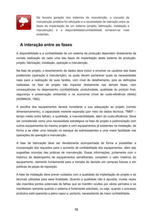 12
Na terceira geração dos sistemas de manutenção, o conceito de
manutenção preditiva foi reforçado e a necessidade de interação entre as
fases de implantação de um sistema (projeto, fabricação, instalação e
manutenção) e a disponibilidade/confiabilidade tornaram-se mais
evidentes.
A interação entre as fases
A disponibilidade e a confiabilidade de um sistema de produção dependem diretamente da
correta realização de cada uma das fases de implantação deste sistema de produção:
projeto, fabricação, instalação, operação e manutenção.
Na fase de projeto, o levantamento de dados deve incluir e envolver os usuários das fases
posteriores (operação e manutenção), os quais devem esclarecer quais as necessidades
reais para a realização de suas tarefas, com nível de detalhamento, pois as definições
realizadas na fase de projeto irão impactar diretamente nas demais fases, com
consequências no desempenho (confiabilidade, produtividade, qualidade do produto final,
segurança e preservação ambiental) e na economia (nível de custo-eficiência obtido)
(WOMACK, 1992).
A escolha dos equipamentos deverá considerar a sua adequação ao projeto (correto
dimensionamento), a capacidade inerente esperada (por meio de dados técnicos, TMEF –
tempo médio entre falhas), a qualidade, a manutenibilidade, além do custo-eficiência. Deve
ser considerada como uma necessidade estratégica na fase de projeto a padronização com
outros equipamentos do mesmo projeto e com equipamentos já existentes na instalação, de
forma a se obter uma redução no estoque de sobressalentes e uma maior facilidade nas
operações de operação e manutenção.
A fase de fabricação deve ser devidamente acompanhada de forma a possibilitar a
incorporação dos requisitos para o aumento de confiabilidade dos equipamentos, além das
sugestões oriundas das práticas de manutenção. Essas informações, juntamente com o
histórico de desempenho de equipamentos semelhantes, compõem o valor histórico do
equipamento, elemento fundamental para a tomada de decisão em compras futuras e em
políticas de peças de reposição.
A fase de instalação deve prever cuidados com a qualidade da implantação do projeto e as
técnicas utilizadas para essa finalidade. Quando a qualidade não é apurada, muitas vezes
são inseridos pontos potenciais de falhas que se mantêm ocultos por vários períodos e se
manifestam somente quando o sistema é fortemente solicitado, ou seja, quando o processo
produtivo está operando a pleno vapor e, portanto, necessitando de maior confiabilidade.
 