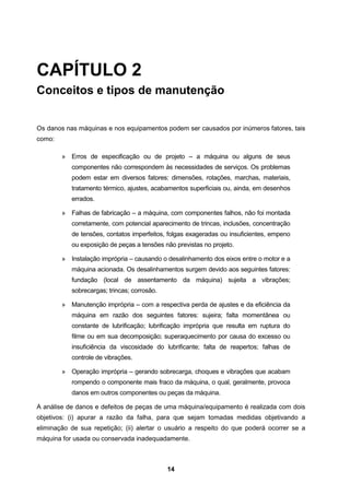 14
CAPÍTULO 2
Conceitos e tipos de manutenção
Os danos nas máquinas e nos equipamentos podem ser causados por inúmeros fatores, tais
como:
» Erros de especificação ou de projeto – a máquina ou alguns de seus
componentes não correspondem às necessidades de serviços. Os problemas
podem estar em diversos fatores: dimensões, rotações, marchas, materiais,
tratamento térmico, ajustes, acabamentos superficiais ou, ainda, em desenhos
errados.
» Falhas de fabricação – a máquina, com componentes falhos, não foi montada
corretamente, com potencial aparecimento de trincas, inclusões, concentração
de tensões, contatos imperfeitos, folgas exageradas ou insuficientes, empeno
ou exposição de peças a tensões não previstas no projeto.
» Instalação imprópria – causando o desalinhamento dos eixos entre o motor e a
máquina acionada. Os desalinhamentos surgem devido aos seguintes fatores:
fundação (local de assentamento da máquina) sujeita a vibrações;
sobrecargas; trincas; corrosão.
» Manutenção imprópria – com a respectiva perda de ajustes e da eficiência da
máquina em razão dos seguintes fatores: sujeira; falta momentânea ou
constante de lubrificação; lubrificação imprópria que resulta em ruptura do
filme ou em sua decomposição; superaquecimento por causa do excesso ou
insuficiência da viscosidade do lubrificante; falta de reapertos; falhas de
controle de vibrações.
» Operação imprópria – gerando sobrecarga, choques e vibrações que acabam
rompendo o componente mais fraco da máquina, o qual, geralmente, provoca
danos em outros componentes ou peças da máquina.
A análise de danos e defeitos de peças de uma máquina/equipamento é realizada com dois
objetivos: (i) apurar a razão da falha, para que sejam tomadas medidas objetivando a
eliminação de sua repetição; (ii) alertar o usuário a respeito do que poderá ocorrer se a
máquina for usada ou conservada inadequadamente.
 
