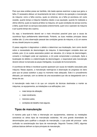 15
Para que essa análise possa ser benfeita, não basta apenas examinar a peça que gerou a
falha. É necessário efetuar um levantamento de todo o histórico da operação e manutenção
da máquina: como a falha ocorreu, quais os sintomas, se a falha já aconteceu em outra
ocasião, quanto tempo a máquina trabalhou desde a sua aquisição, quando foi realizada a
última reforma, quais os reparos já feitos na máquina, em quais condições de serviço ocorreu
a falha, quais foram os serviços executados anteriormente, quem era o operador da máquina
e por quanto tempo ele a operou.
Ou seja, o levantamento deverá ser o mais minucioso possível para que a causa da
ocorrência fique perfeitamente determinada. Portanto, as duas medidas principais dessa
análise são: (i) uma observação pessoal das condições gerais da máquina, e (ii) um exame
do seu dossiê (arquivo ou pasta).
O passo seguinte é diagnosticar o defeito e determinar sua localização, bem como decidir
sobre a necessidade de desmontagem da máquina. A desmontagem completa deve ser
evitada, pois: (i) os custos associados podem ser elevados, (ii) o tempo de desmontagem,
conserto e montagem pode ser expressivo, e (iii) pode comprometer a produção. Após a
localização do defeito e a determinação da desmontagem, o responsável pela manutenção
deverá colocar na bancada as peças interligadas, na posição de funcionamento.
A ocorrência de falhas é inevitável quando aparecem por causa do trabalho executado pela
máquina. Nesse aspecto, a manutenção restringe-se à observação do progresso do dano
para que se possa substituir a peça no momento mais adequado. Este é o procedimento
efetuado, por exemplo, com os dentes de uma escavadeira que vão se desgastando com o
tempo de uso.
A manutenção nada mais é do que um conjunto de técnicas destinadas a manter as
máquinas, os equipamentos, as instalações e as edificações, com:
» maior tempo de utilização;
» maior rendimento;
» menores custos;
» condições de trabalho mais seguras.
Tipos de manutenção
A maneira pela qual é feita a intervenção em equipamentos, sistemas ou instalações
caracteriza os vários tipos de manutenção existentes. Há uma grande diversidade de
denominações para qualificar a atuação da manutenção, o que pode até provocar certa
confusão na caracterização dos tipos de manutenção. Segundo Tavares (1997), algumas
práticas básicas definem os tipos principais de manutenção.
 