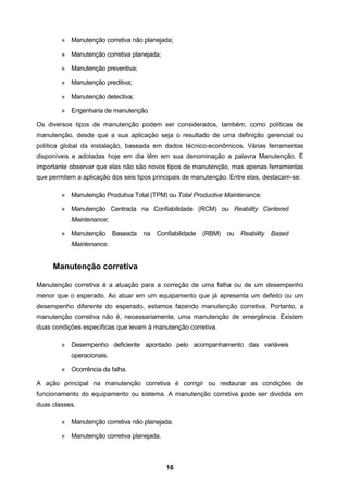 16
» Manutenção corretiva não planejada;
» Manutenção corretiva planejada;
» Manutenção preventiva;
» Manutenção preditiva;
» Manutenção detectiva;
» Engenharia de manutenção.
Os diversos tipos de manutenção podem ser considerados, também, como políticas de
manutenção, desde que a sua aplicação seja o resultado de uma definição gerencial ou
política global da instalação, baseada em dados técnico-econômicos. Várias ferramentas
disponíveis e adotadas hoje em dia têm em sua denominação a palavra Manutenção. É
importante observar que elas não são novos tipos de manutenção, mas apenas ferramentas
que permitem a aplicação dos seis tipos principais de manutenção. Entre elas, destacam-se:
» Manutenção Produtiva Total (TPM) ou Total Productive Maintenance;
» Manutenção Centrada na Confiabilidade (RCM) ou Reability Centered
Maintenance;
» Manutenção Baseada na Confiabilidade (RBM) ou Reability Based
Maintenance.
Manutenção corretiva
Manutenção corretiva é a atuação para a correção de uma falha ou de um desempenho
menor que o esperado. Ao atuar em um equipamento que já apresenta um defeito ou um
desempenho diferente do esperado, estamos fazendo manutenção corretiva. Portanto, a
manutenção corretiva não é, necessariamente, uma manutenção de emergência. Existem
duas condições especificas que levam à manutenção corretiva.
» Desempenho deficiente apontado pelo acompanhamento das variáveis
operacionais.
» Ocorrência da falha.
A ação principal na manutenção corretiva é corrigir ou restaurar as condições de
funcionamento do equipamento ou sistema. A manutenção corretiva pode ser dividida em
duas classes.
» Manutenção corretiva não planejada.
» Manutenção corretiva planejada.
 