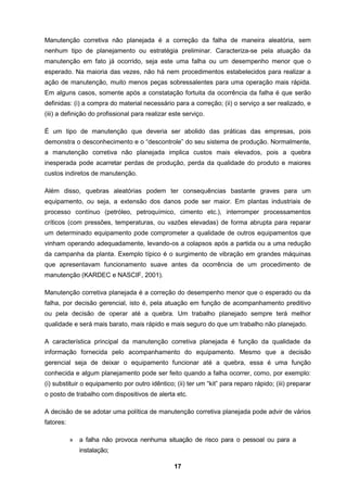 17
Manutenção corretiva não planejada é a correção da falha de maneira aleatória, sem
nenhum tipo de planejamento ou estratégia preliminar. Caracteriza-se pela atuação da
manutenção em fato já ocorrido, seja este uma falha ou um desempenho menor que o
esperado. Na maioria das vezes, não há nem procedimentos estabelecidos para realizar a
ação de manutenção, muito menos peças sobressalentes para uma operação mais rápida.
Em alguns casos, somente após a constatação fortuita da ocorrência da falha é que serão
definidas: (i) a compra do material necessário para a correção; (ii) o serviço a ser realizado, e
(iii) a definição do profissional para realizar este serviço.
É um tipo de manutenção que deveria ser abolido das práticas das empresas, pois
demonstra o desconhecimento e o “descontrole” do seu sistema de produção. Normalmente,
a manutenção corretiva não planejada implica custos mais elevados, pois a quebra
inesperada pode acarretar perdas de produção, perda da qualidade do produto e maiores
custos indiretos de manutenção.
Além disso, quebras aleatórias podem ter consequências bastante graves para um
equipamento, ou seja, a extensão dos danos pode ser maior. Em plantas industriais de
processo contínuo (petróleo, petroquímico, cimento etc.), interromper processamentos
críticos (com pressões, temperaturas, ou vazões elevadas) de forma abrupta para reparar
um determinado equipamento pode comprometer a qualidade de outros equipamentos que
vinham operando adequadamente, levando-os a colapsos após a partida ou a uma redução
da campanha da planta. Exemplo típico é o surgimento de vibração em grandes máquinas
que apresentavam funcionamento suave antes da ocorrência de um procedimento de
manutenção (KARDEC e NASCIF, 2001).
Manutenção corretiva planejada é a correção do desempenho menor que o esperado ou da
falha, por decisão gerencial, isto é, pela atuação em função de acompanhamento preditivo
ou pela decisão de operar até a quebra. Um trabalho planejado sempre terá melhor
qualidade e será mais barato, mais rápido e mais seguro do que um trabalho não planejado.
A característica principal da manutenção corretiva planejada é função da qualidade da
informação fornecida pelo acompanhamento do equipamento. Mesmo que a decisão
gerencial seja de deixar o equipamento funcionar até a quebra, essa é uma função
conhecida e algum planejamento pode ser feito quando a falha ocorrer, como, por exemplo:
(i) substituir o equipamento por outro idêntico; (ii) ter um “kit” para reparo rápido; (iii) preparar
o posto de trabalho com dispositivos de alerta etc.
A decisão de se adotar uma política de manutenção corretiva planejada pode advir de vários
fatores:
» a falha não provoca nenhuma situação de risco para o pessoal ou para a
instalação;
 