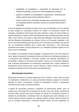 18
» possibilidade de compatibilizar a necessidade da intervenção com os
interesses da produção, a partir de um melhor planejamento de serviços;
» garantia da existência de sobressalentes, equipamentos e ferramental para
realizar a ação de reparo de forma eficiente e efetiva; e
» recursos humanos com a tecnologia necessária para a execução dos serviços
e em qualidade suficiente, que podem, inclusive, ser buscados externamente à
organização.
A troca de lâmpadas de iluminação de áreas comuns de uma edificação é um bom exemplo
de ação baseada na manutenção corretiva. No “modelo” de manutenção corretiva não
planejada, a lâmpada só será trocada após estar queimada, ou seja, em modo de falha, na
seguinte (des)ordem: (i) algum usuário da edificação percebe a lâmpada queimada, mas não
sabe a quem informar; (ii) quando o responsável pela edificação é informado, lembra que
não tem lâmpadas sobressalentes em estoque, não tem um fornecedor cadastrado e não
tem um funcionário destacado para este serviço; (iii) o funcionário que realizará o serviço não
tem um procedimento específico para a tarefa (nem treinamento...), nem ferramentas
específicas para realizar o serviço (escada etc.); (iv) a lâmpada queimada é jogada em uma
lixeira comum da edificação.
No “modelo” de manutenção corretiva planejada, a sequência seria: (i) em uma vistoria de
rotina, alguém da equipe de manutenção verifica a ocorrência de uma lâmpada queimada; (ii)
o responsável pela edificação é informado, requisita uma lâmpada sobressalente do
almoxarifado e destaca um funcionário para realizar o serviço; (iii) o funcionário destacado,
pega a lâmpada sobressalente e as ferramentas necessárias para o serviço, definidas no
procedimento escrito (manual) para o qual foi treinado e realiza o serviço; (iv) a lâmpada
queimada é colocada no local correto para a sua disposição final.
Manutenção preventiva
Manutenção Preventiva é a atuação realizada de forma a reduzir ou evitar a falha ou queda
no desempenho, obedecendo a um plano previamente elaborado, baseado em intervalos
definidos de tempo. Inversamente à política de Manutenção Corretiva, a Manutenção
Preventiva procura evitar a ocorrência de falhas.
A adoção de manutenção preventiva é obrigatória em determinados setores, como na
aviação, pois o fator segurança se sobrepõe aos demais. Como nem sempre os fabricantes
fornecem dados precisos para serem adotados nos planos de manutenção preventiva, a
definição de periodicidade e substituição deve ser estipulada para cada instalação ou no
máximo plantas similares operando em condições também similares. Deve-se lembrar de
que as condições operacionais e ambientais também influem de modo significativo na
 