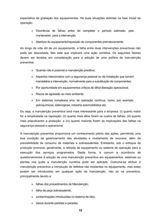 19
expectativa de gradação dos equipamentos. Há duas situações distintas na fase inicial de
operação.
» Ocorrência de falhas antes de completar o período estimado, pelo
mantenedor, para a intervenção.
» Abertura do equipamento/reposição de componentes prematuramente.
Ao longo da vida útil de um equipamento, a falha entre duas intervenções preventivas não
pode ser descartada, fato este que implicará uma ação corretiva. Os seguintes fatores
devem ser levados em consideração para a adoção de uma política de manutenção
preventiva.
» Quando não é possível a manutenção preditiva.
» Aspectos relacionados com a segurança pessoal ou da instalação que tornam
mandatária a intervenção, normalmente para a substituição de componentes.
» Por oportunidade em equipamentos críticos de difícil liberação operacional.
» Riscos de agressão ao meio ambiente.
» Em sistemas complexos e/ou de operação contínua, como, por exemplo:
petroquímicas, siderúrgicas, indústria automobilística etc.
Ou seja, a manutenção preventiva será mais interessante para a empresa: (i) quanto maior
for a simplicidade na reposição; (ii) quanto mais altos forem os custos de falhas; (iii) quanto
mais prejudicarem a produção, e (iv) quanto maiores forem as implicações das falhas na
segurança pessoal e operacional.
A manutenção preventiva proporciona um conhecimento prévio das ações, permitindo uma
boa condição de gerenciamento das atividades e nivelamento de recursos, além de
previsibilidade de consumo de materiais e sobressalentes. Entretanto, sob o enfoque da
produção promove, geralmente, a retirada de equipamento ou sistema de operação para a
execução dos serviços programados. Desta forma, é comum a ocorrência de
questionamentos à adoção de uma manutenção preventiva em equipamentos, sistemas ou
plantas nos quais a manutenção corretiva pode ser aplicada. Costuma-se atribuir à
manutenção preventiva a introdução de defeitos não existentes no equipamento, mas estes
podem ser introduzidos em qualquer ação de manutenção, não só na preventiva,
principalmente devido a:
» falhas dos procedimentos de Manutenção;
» falha da peça sobressalente;
» contaminações introduzidas no sistema de óleo;
» danos durante partidas e paradas.
 