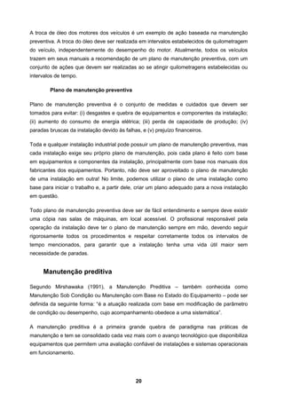 20
A troca de óleo dos motores dos veículos é um exemplo de ação baseada na manutenção
preventiva. A troca do óleo deve ser realizada em intervalos estabelecidos de quilometragem
do veículo, independentemente do desempenho do motor. Atualmente, todos os veículos
trazem em seus manuais a recomendação de um plano de manutenção preventiva, com um
conjunto de ações que devem ser realizadas ao se atingir quilometragens estabelecidas ou
intervalos de tempo.
Plano de manutenção preventiva
Plano de manutenção preventiva é o conjunto de medidas e cuidados que devem ser
tomados para evitar: (i) desgastes e quebra de equipamentos e componentes da instalação;
(ii) aumento do consumo de energia elétrica; (iii) perda de capacidade de produção; (iv)
paradas bruscas da instalação devido às falhas, e (v) prejuízo financeiros.
Toda e qualquer instalação industrial pode possuir um plano de manutenção preventiva, mas
cada instalação exige seu próprio plano de manutenção, pois cada plano é feito com base
em equipamentos e componentes da instalação, principalmente com base nos manuais dos
fabricantes dos equipamentos. Portanto, não deve ser aproveitado o plano de manutenção
de uma instalação em outra! No limite, podemos utilizar o plano de uma instalação como
base para iniciar o trabalho e, a partir dele, criar um plano adequado para a nova instalação
em questão.
Todo plano de manutenção preventiva deve ser de fácil entendimento e sempre deve existir
uma cópia nas salas de máquinas, em local acessível. O profissional responsável pela
operação da instalação deve ter o plano de manutenção sempre em mão, devendo seguir
rigorosamente todos os procedimentos e respeitar corretamente todos os intervalos de
tempo mencionados, para garantir que a instalação tenha uma vida útil maior sem
necessidade de paradas.
Manutenção preditiva
Segundo Mirshawaka (1991), a Manutenção Preditiva – também conhecida como
Manutenção Sob Condição ou Manutenção com Base no Estado do Equipamento – pode ser
definida da seguinte forma: “é a atuação realizada com base em modificação de parâmetro
de condição ou desempenho, cujo acompanhamento obedece a uma sistemática”.
A manutenção preditiva é a primeira grande quebra de paradigma nas práticas de
manutenção e tem se consolidado cada vez mais com o avanço tecnológico que disponibiliza
equipamentos que permitem uma avaliação confiável de instalações e sistemas operacionais
em funcionamento.
 