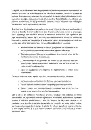 21
O objetivo de um sistema de manutenção preditiva é prevenir as falhas nos equipamentos ou
sistemas por meio de acompanhamento de parâmetros diversos, permitindo a operação
contínua do equipamento pelo maior tempo possível. A manutenção preditiva baseia-se em
predizer as condições dos equipamentos, privilegiando a disponibilidade à medida que não
promove a intervenção nos equipamentos ou sistemas, pois as medições e as verificações
são efetuadas com o equipamento produzindo.
Quando o grau de degradação se aproxima ou atinge o limite previamente estabelecido, é
tomada a decisão de intervenção. Esse tipo de acompanhamento permite a preparação
prévia do serviço, além de outras decisões e alternativas relacionadas com a produção. Ou
seja, a manutenção preditiva prediz as condições dos equipamentos, e quando a intervenção
é decidida, o que se faz, na realidade, é uma manutenção corretiva planejada. As condições
básicas para adotar-se um sistema de manutenção preditiva são as seguintes.
» As falhas devem ser oriundas de causas que possam ser monitoradas e ter
sua progressão acompanhada (intensidade de corrente, vibração etc.).
» Os equipamentos, os sistemas ou as instalações devem permitir algum tipo de
monitoramento/medição dessas causas.
» O funcionamento do equipamento, do sistema ou da instalação deve ser
essencial para o sistema de produção para merecer esse tipo de ação, pois os
custos envolvidos são elevados.
» Deve ser estabelecido um programa de monitoramento e controle bem
sistematizado.
Os fatores indicados para a adoção da política de manutenção preditiva são estes.
» Manter os equipamentos operando, de modo seguro, por mais tempo.
» Possuir aspectos relacionados com a segurança pessoal e operacional.
» Reduzir custos pelo acompanhamento constantes das condições dos
equipamentos, evitando intervenções desnecessárias.
Com a adoção de práticas de manutenção preditiva, a redução dos acidentes por falhas
“catastróficas” em equipamento tem sido significativa. A ocorrência de falhas não esperadas
também é reduzida, proporcionando, além do aumento de segurança pessoal e da
instalação, uma redução de paradas inesperadas da produção, as quais podem implicar
grandes prejuízos, dependendo do tipo de planta. Em relação à produção propriamente dita,
a manutenção preditiva é a que oferece melhores resultados, pois intervém o mínimo
possível na planta.
 